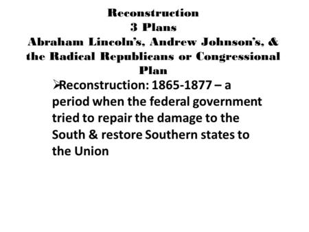 Reconstruction 3 Plans Abraham Lincoln’s, Andrew Johnson’s, & the Radical Republicans or Congressional Plan  Reconstruction: 1865-1877 – a period when.