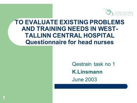 1 TO EVALUATE EXISTING PROBLEMS AND TRAINING NEEDS IN WEST- TALLINN CENTRAL HOSPITAL Questionnaire for head nurses Qestrain task no 1 K.Linsmann June 2003.