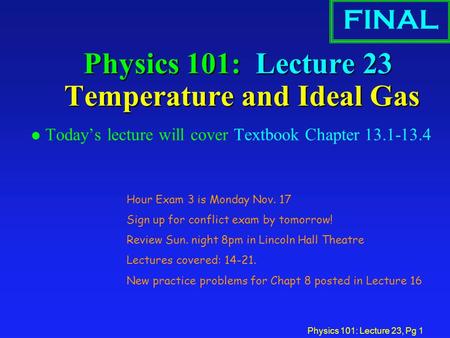 Physics 101: Lecture 23, Pg 1 Physics 101: Lecture 23 Temperature and Ideal Gas l Today’s lecture will cover Textbook Chapter 13.1-13.4 FINAL Hour Exam.