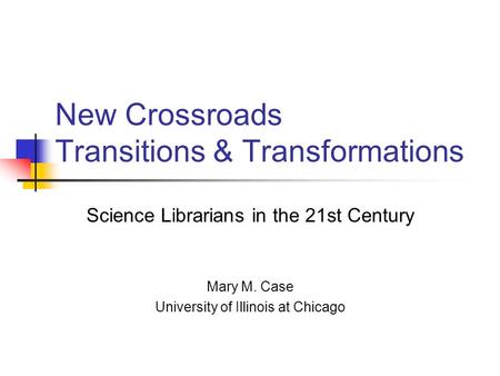 New Crossroads Transitions & Transformations Science Librarians in the 21st Century Mary M. Case University of Illinois at Chicago.
