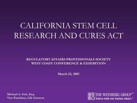 REGULATORY AFFAIRS PROFESSIONALS SOCIETY WEST COAST CONFERENCE & EXHIBITION March 23, 2005 CALIFORNIA STEM CELL RESEARCH AND CURES ACT Michael A. Swit,