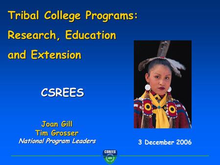 CSREES 3 December 2006 Tribal College Programs: Research, Education and Extension Joan Gill Tim Grosser National Program Leaders.