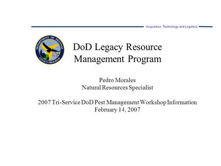 Acquisition, Technology and Logistics DoD Legacy Resource Management Program Pedro Morales Natural Resources Specialist 2007 Tri-Service DoD Pest Management.