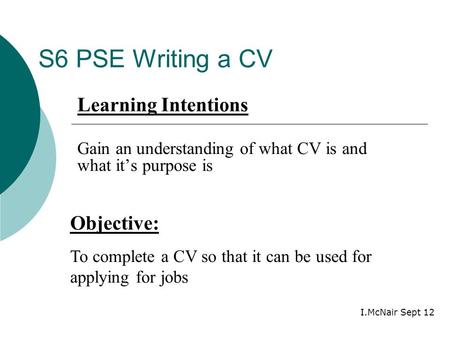 S6 PSE Writing a CV Objective: To complete a CV so that it can be used for applying for jobs Learning Intentions Gain an understanding of what CV is and.