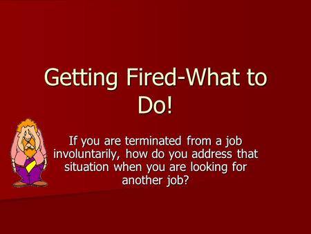 Getting Fired-What to Do! If you are terminated from a job involuntarily, how do you address that situation when you are looking for another job?