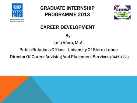 GRADUATE INTERNSHIP PROGRAMME 2013 CAREER DEVELOPMENT By: Lola Aforo, M.A. Public Relations Officer - University Of Sierra Leone Director Of Career Advising.