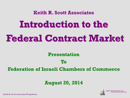 Keith R. Scott Associates Introduction to the Federal Contract Market Federal Contract Market Presentation To Federation of Israeli Chambers of Commerce.