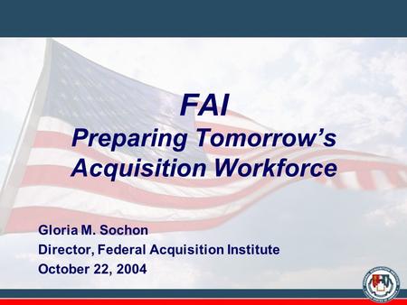 FAI Preparing Tomorrow’s Acquisition Workforce Gloria M. Sochon Director, Federal Acquisition Institute October 22, 2004.