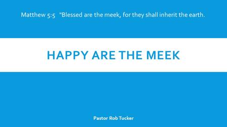HAPPY ARE THE MEEK Pastor Rob Tucker Matthew 5:5 Blessed are the meek, for they shall inherit the earth.