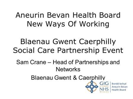 Aneurin Bevan Health Board New Ways Of Working Blaenau Gwent Caerphilly Social Care Partnership Event Sam Crane – Head of Partnerships and Networks Blaenau.