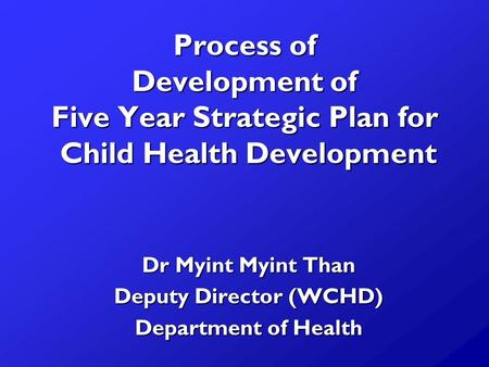 Process of Development of Five Year Strategic Plan for Child Health Development Dr Myint Myint Than Deputy Director (WCHD) Department of Health.