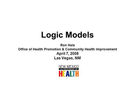 Logic Models Ron Hale Office of Health Promotion & Community Health Improvement April 7, 2008 Las Vegas, NM.