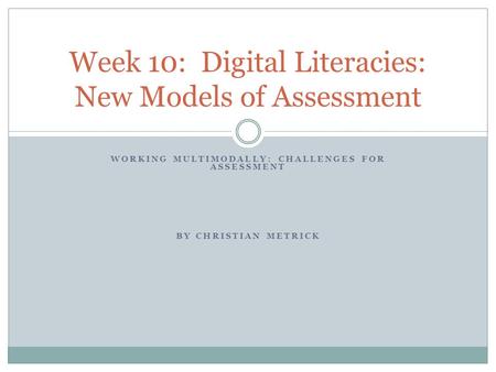WORKING MULTIMODALLY: CHALLENGES FOR ASSESSMENT BY CHRISTIAN METRICK Week 10: Digital Literacies: New Models of Assessment.