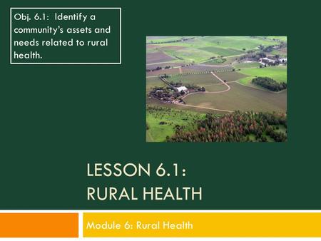 LESSON 6.1: RURAL HEALTH Module 6: Rural Health Obj. 6.1: Identify a community’s assets and needs related to rural health.