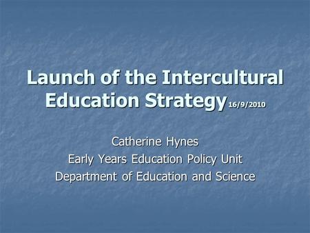 Launch of the Intercultural Education Strategy 16/9/2010 Catherine Hynes Early Years Education Policy Unit Department of Education and Science.