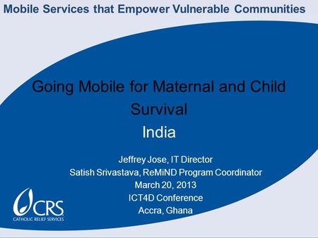 Going Mobile for Maternal and Child Survival India Jeffrey Jose, IT Director Satish Srivastava, ReMiND Program Coordinator March 20, 2013 ICT4D Conference.