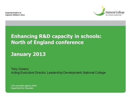 Enhancing R&D capacity in schools: North of England conference January 2013 An executive agency of the Department for Education Toby Greany Acting Executive.