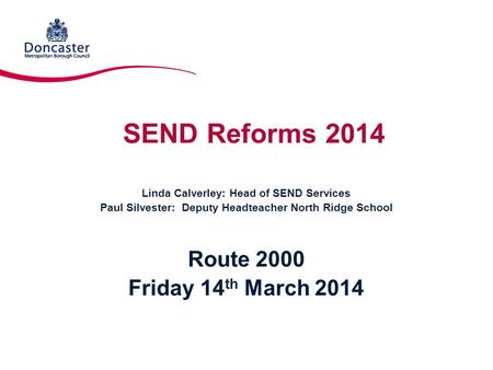 SEND Reforms 2014 Linda Calverley: Head of SEND Services Paul Silvester: Deputy Headteacher North Ridge School Route 2000 Friday 14 th March 2014.