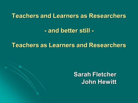 Teachers and Learners as Researchers - and better still - Teachers as Learners and Researchers Sarah Fletcher John Hewitt.