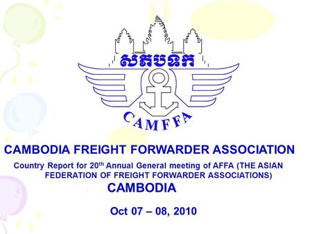 Country Report for 20 th Annual General meeting of AFFA (THE ASIAN FEDERATION OF FREIGHT FORWARDER ASSOCIATIONS) CAMBODIA CAMBODIA FREIGHT FORWARDER ASSOCIATION.