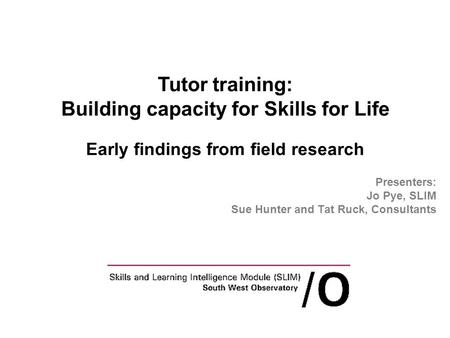 Presenters: Jo Pye, SLIM Sue Hunter and Tat Ruck, Consultants Tutor training: Building capacity for Skills for Life Early findings from field research.
