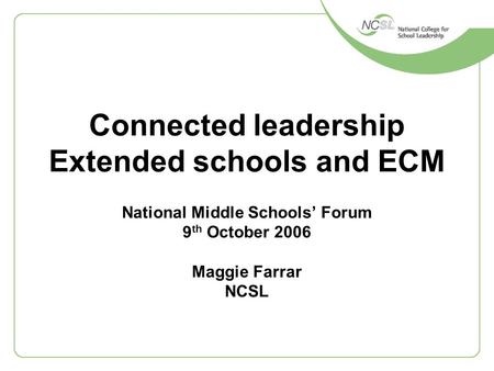 Connected leadership Extended schools and ECM National Middle Schools’ Forum 9 th October 2006 Maggie Farrar NCSL.