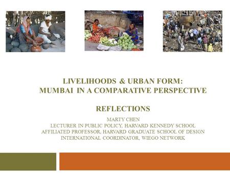LIVELIHOODS & URBAN FORM: MUMBAI IN A COMPARATIVE PERSPECTIVE REFLECTIONS MARTY CHEN LECTURER IN PUBLIC POLICY, HARVARD KENNEDY SCHOOL AFFILIATED PROFESSOR,