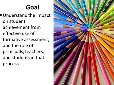 Goal Understand the impact on student achievement from effective use of formative assessment, and the role of principals, teachers, and students in that.