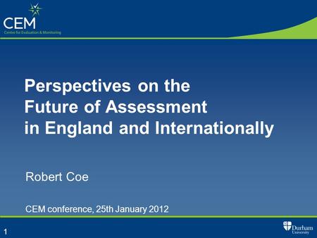 1 Perspectives on the Future of Assessment in England and Internationally Robert Coe CEM conference, 25th January 2012.