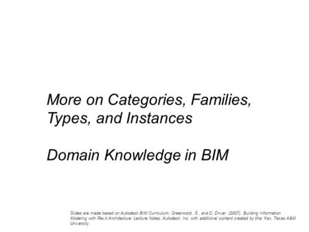 More on Categories, Families, Types, and Instances Domain Knowledge in BIM Slides are made based on Autodesk BIM Curriculum, Greenwold, S., and D. Driver.