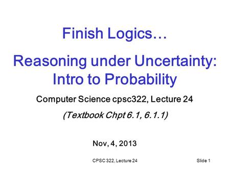 CPSC 322, Lecture 24Slide 1 Finish Logics… Reasoning under Uncertainty: Intro to Probability Computer Science cpsc322, Lecture 24 (Textbook Chpt 6.1, 6.1.1)