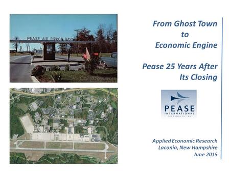 From Ghost Town to Economic Engine Pease 25 Years After Its Closing Applied Economic Research Laconia, New Hampshire June 2015 Applied Economic Research.