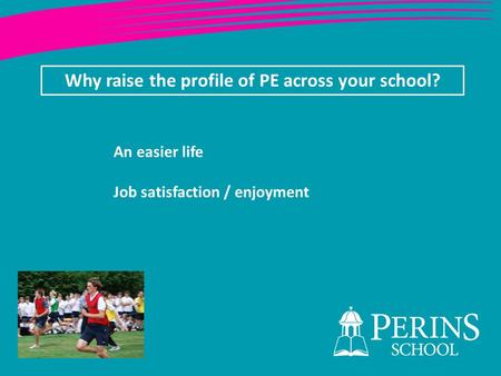 Why raise the profile of PE across your school? An easier life Job satisfaction / enjoyment.