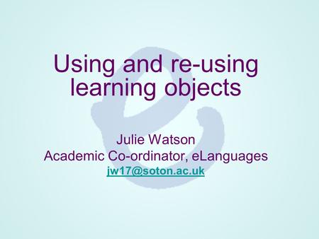 Using and re-using learning objects Julie Watson Academic Co-ordinator, eLanguages