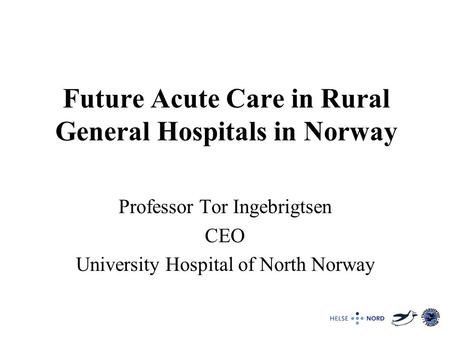 Future Acute Care in Rural General Hospitals in Norway Professor Tor Ingebrigtsen CEO University Hospital of North Norway.