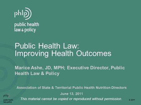 © 2011 This material cannot be copied or reproduced without permission. Public Health Law: Improving Health Outcomes Marice Ashe, JD, MPH; Executive Director,