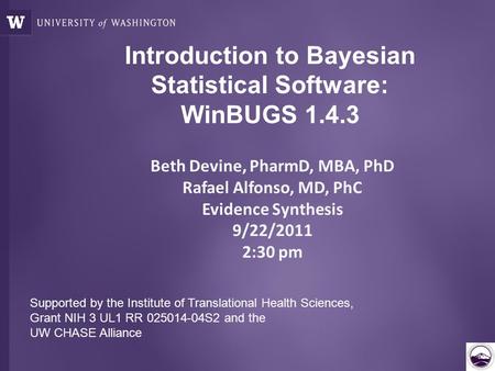 Introduction to Bayesian Statistical Software: WinBUGS 1.4.3 Beth Devine, PharmD, MBA, PhD Rafael Alfonso, MD, PhC Evidence Synthesis 9/22/2011 2:30 pm.