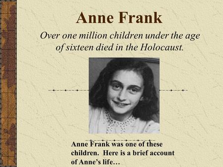 Anne Frank Over one million children under the age of sixteen died in the Holocaust. Anne Frank was one of these children. Here is a brief account of Anne’s.