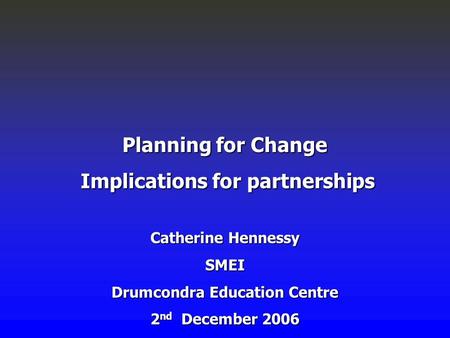 Planning for Change Implications for partnerships Implications for partnerships Catherine Hennessy SMEI Drumcondra Education Centre 2 nd December 2006.