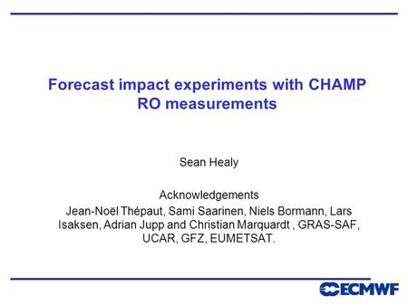 Forecast impact experiments with CHAMP RO measurements Sean Healy Acknowledgements Jean-Noël Thépaut, Sami Saarinen, Niels Bormann, Lars Isaksen, Adrian.