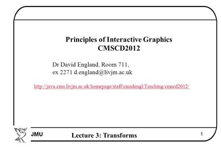 Lecture 3: Transforms 1  Principles of Interactive Graphics  CMSCD2012  Dr David England, Room 711,  ex 2271 
