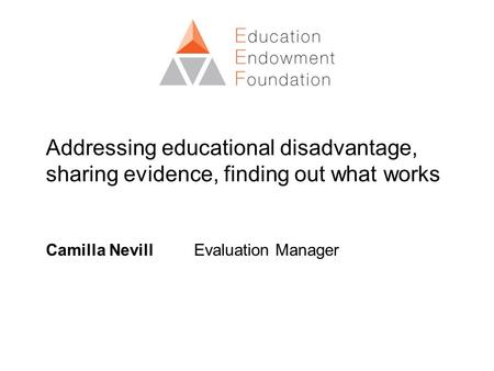 Addressing educational disadvantage, sharing evidence, finding out what works Camilla Nevill Evaluation Manager.