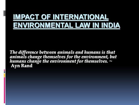 IMPACT OF INTERNATIONAL ENVIRONMENTAL LAW IN INDIA The difference between animals and humans is that animals change themselves for the environment, but.