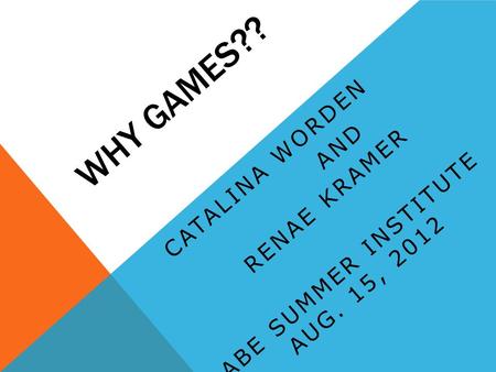 WHY GAMES?? CATALINA WORDEN AND RENAE KRAMER ABE SUMMER INSTITUTE AUG. 15, 2012.