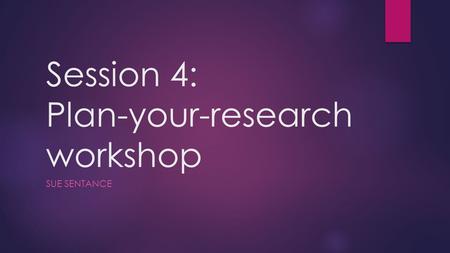 Session 4: Plan-your-research workshop SUE SENTANCE.