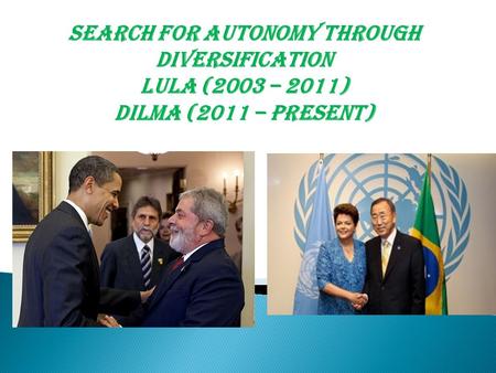 Search for Autonomy through diversification Lula (2003 – 2011) Dilma (2011 – Present)
