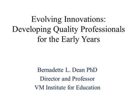 Evolving Innovations: Developing Quality Professionals for the Early Years Bernadette L. Dean PhD Director and Professor VM Institute for Education.