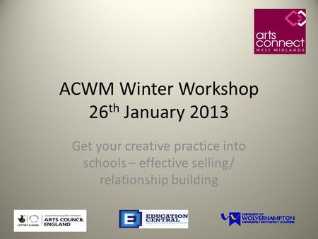 ACWM Winter Workshop 26 th January 2013 Get your creative practice into schools – effective selling/ relationship building.