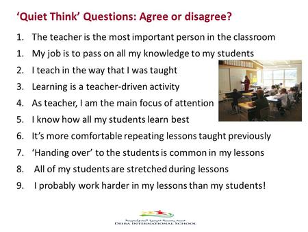 ‘Quiet Think’ Questions: Agree or disagree? 1.The teacher is the most important person in the classroom 1.My job is to pass on all my knowledge to my students.