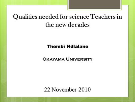 Qualities needed for science Teachers in the new decades Thembi Ndlalane Okayama University 22 November 2010.